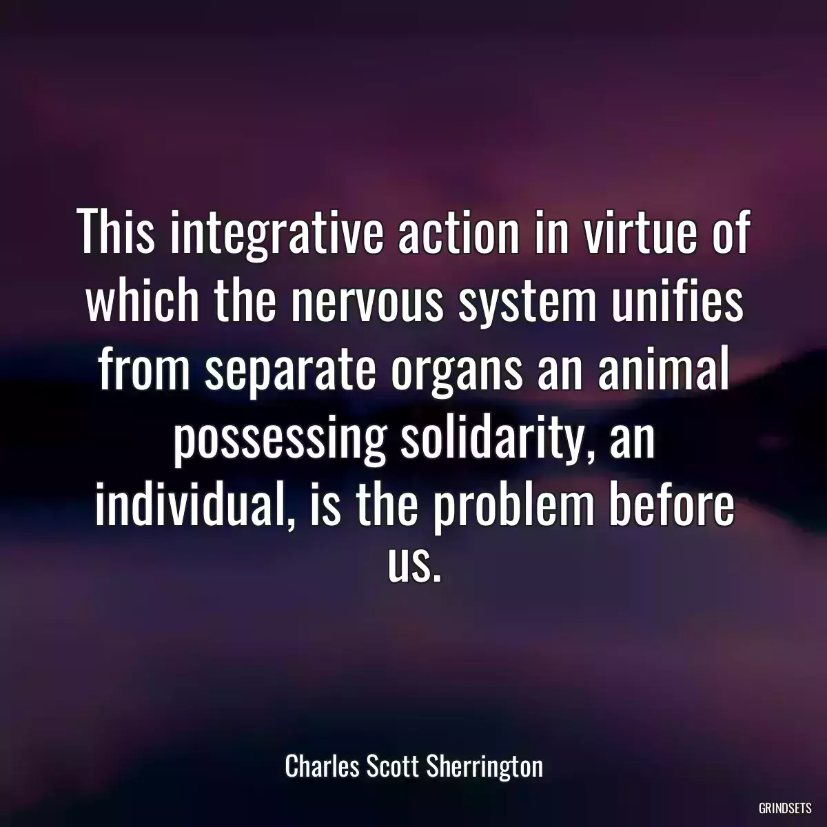 This integrative action in virtue of which the nervous system unifies from separate organs an animal possessing solidarity, an individual, is the problem before us.