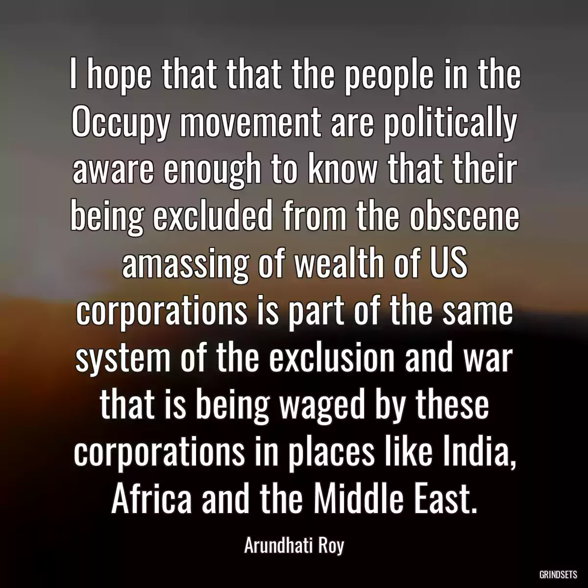 I hope that that the people in the Occupy movement are politically aware enough to know that their being excluded from the obscene amassing of wealth of US corporations is part of the same system of the exclusion and war that is being waged by these corporations in places like India, Africa and the Middle East.