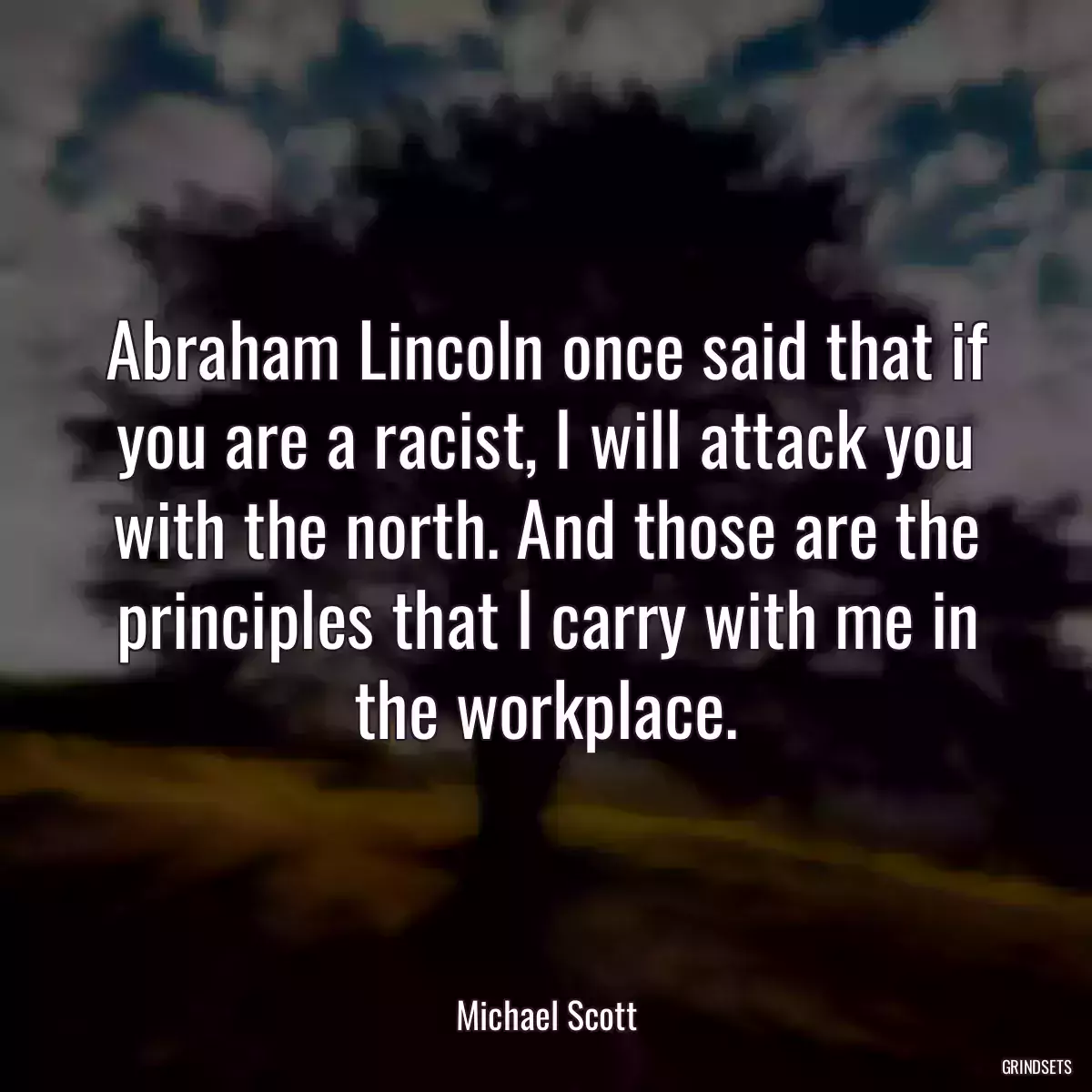 Abraham Lincoln once said that if you are a racist, I will attack you with the north. And those are the principles that I carry with me in the workplace.