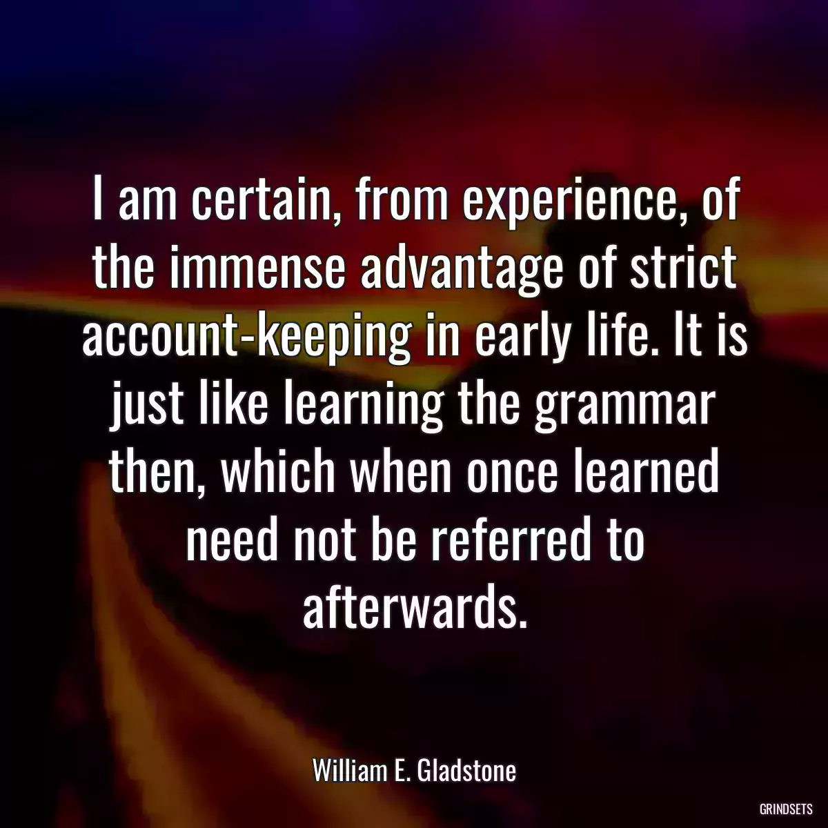 I am certain, from experience, of the immense advantage of strict account-keeping in early life. It is just like learning the grammar then, which when once learned need not be referred to afterwards.