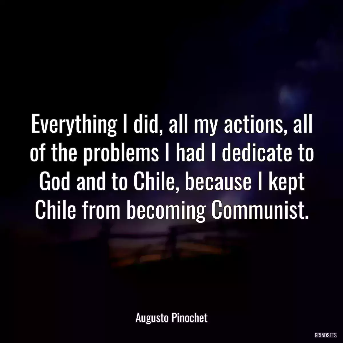 Everything I did, all my actions, all of the problems I had I dedicate to God and to Chile, because I kept Chile from becoming Communist.