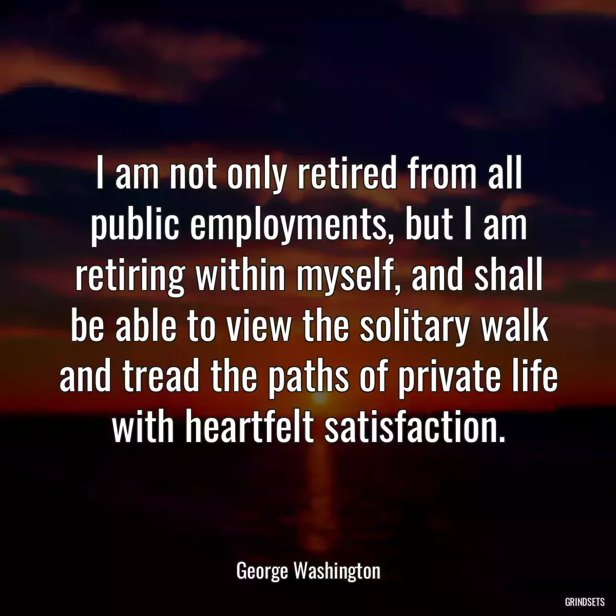 I am not only retired from all public employments, but I am retiring within myself, and shall be able to view the solitary walk and tread the paths of private life with heartfelt satisfaction.