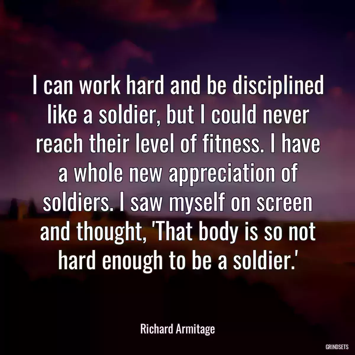 I can work hard and be disciplined like a soldier, but I could never reach their level of fitness. I have a whole new appreciation of soldiers. I saw myself on screen and thought, \'That body is so not hard enough to be a soldier.\'