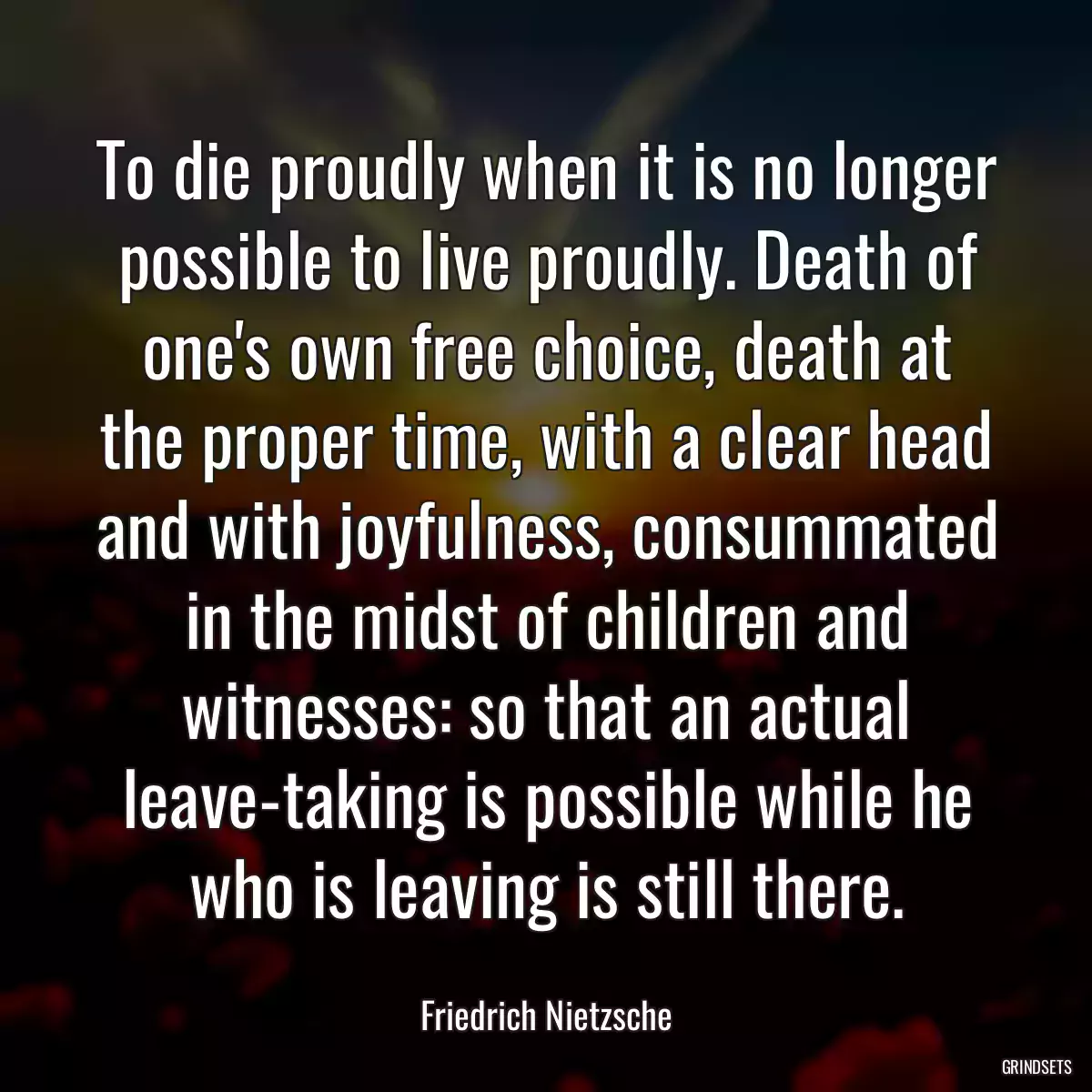 To die proudly when it is no longer possible to live proudly. Death of one\'s own free choice, death at the proper time, with a clear head and with joyfulness, consummated in the midst of children and witnesses: so that an actual leave-taking is possible while he who is leaving is still there.