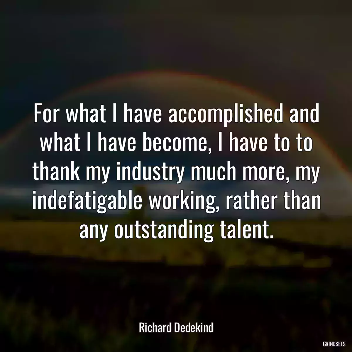 For what I have accomplished and what I have become, I have to to thank my industry much more, my indefatigable working, rather than any outstanding talent.