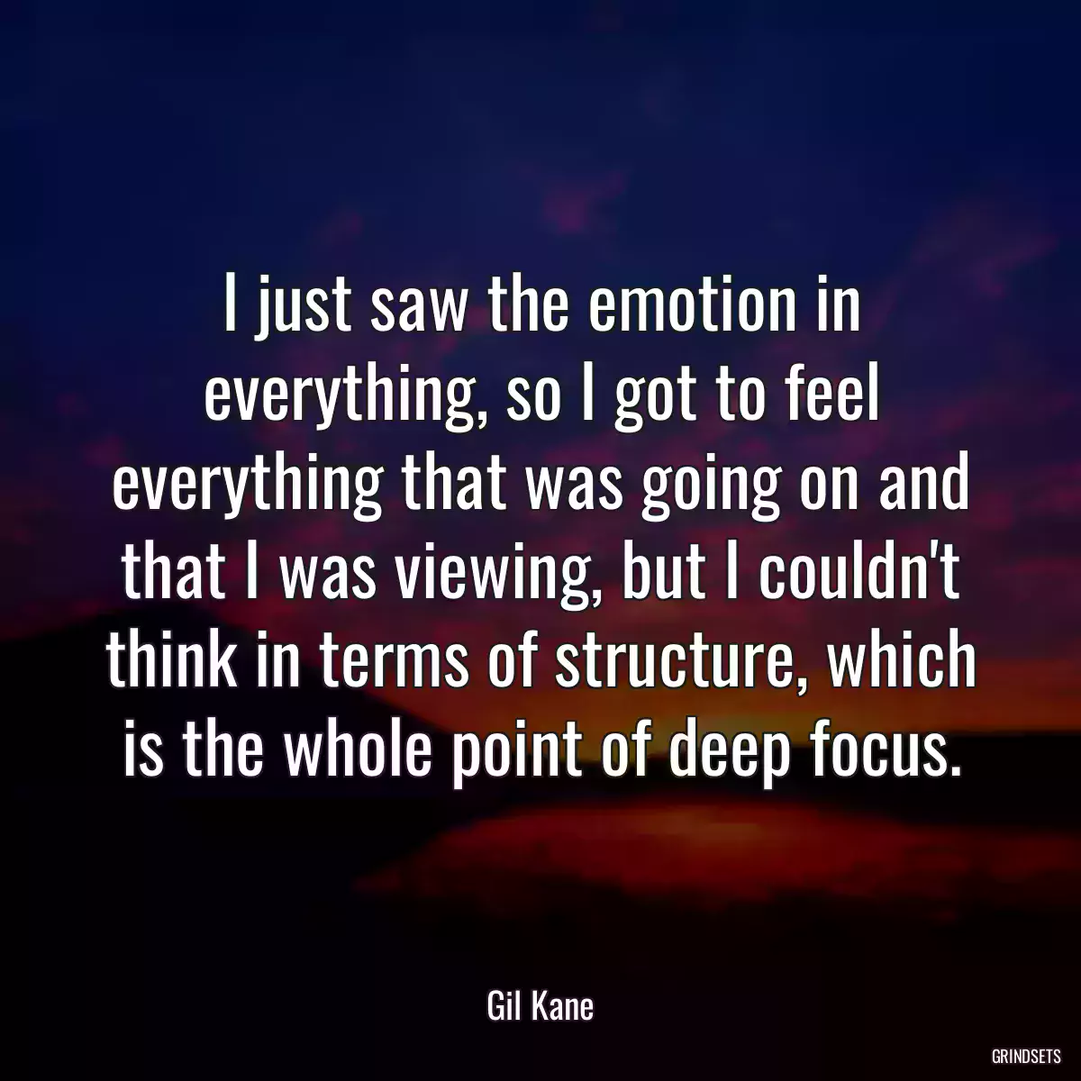 I just saw the emotion in everything, so I got to feel everything that was going on and that I was viewing, but I couldn\'t think in terms of structure, which is the whole point of deep focus.