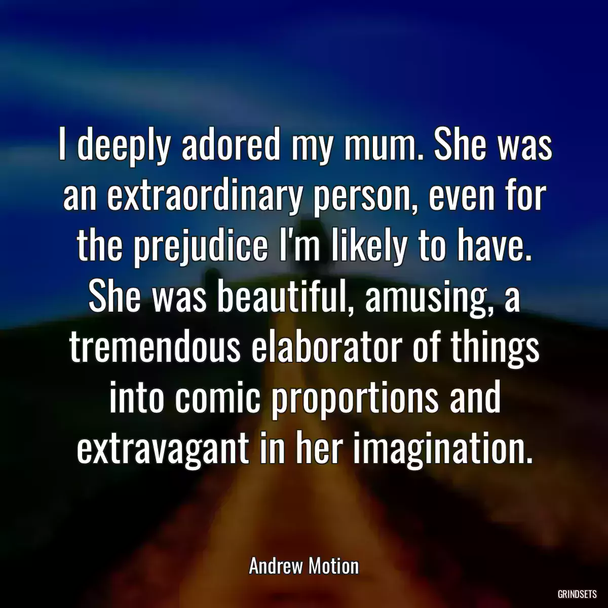 I deeply adored my mum. She was an extraordinary person, even for the prejudice I\'m likely to have. She was beautiful, amusing, a tremendous elaborator of things into comic proportions and extravagant in her imagination.