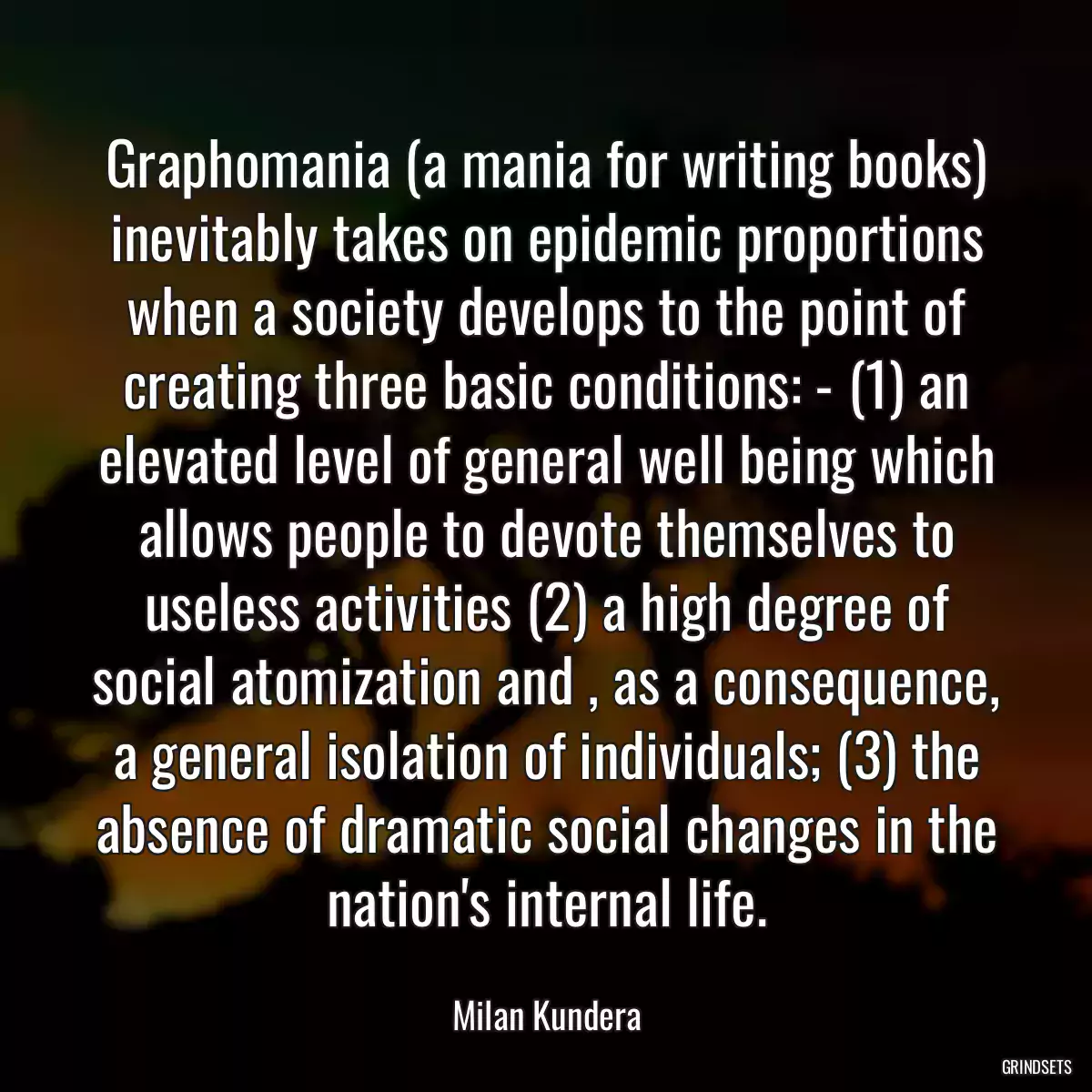 Graphomania (a mania for writing books) inevitably takes on epidemic proportions when a society develops to the point of creating three basic conditions: - (1) an elevated level of general well being which allows people to devote themselves to useless activities (2) a high degree of social atomization and , as a consequence, a general isolation of individuals; (3) the absence of dramatic social changes in the nation\'s internal life.