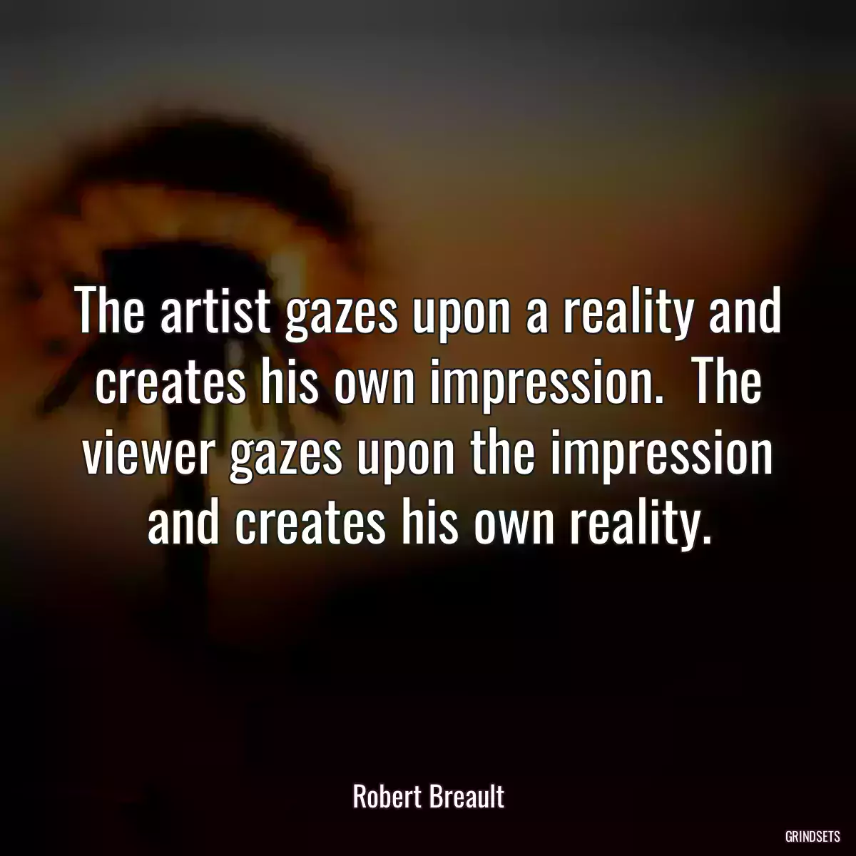 The artist gazes upon a reality and creates his own impression.  The viewer gazes upon the impression and creates his own reality.