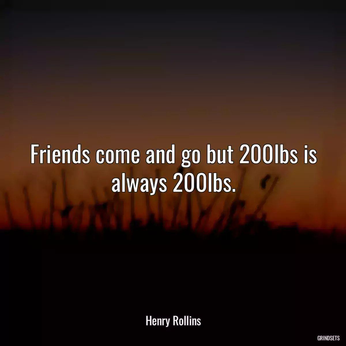 Friends come and go but 200lbs is always 200lbs.