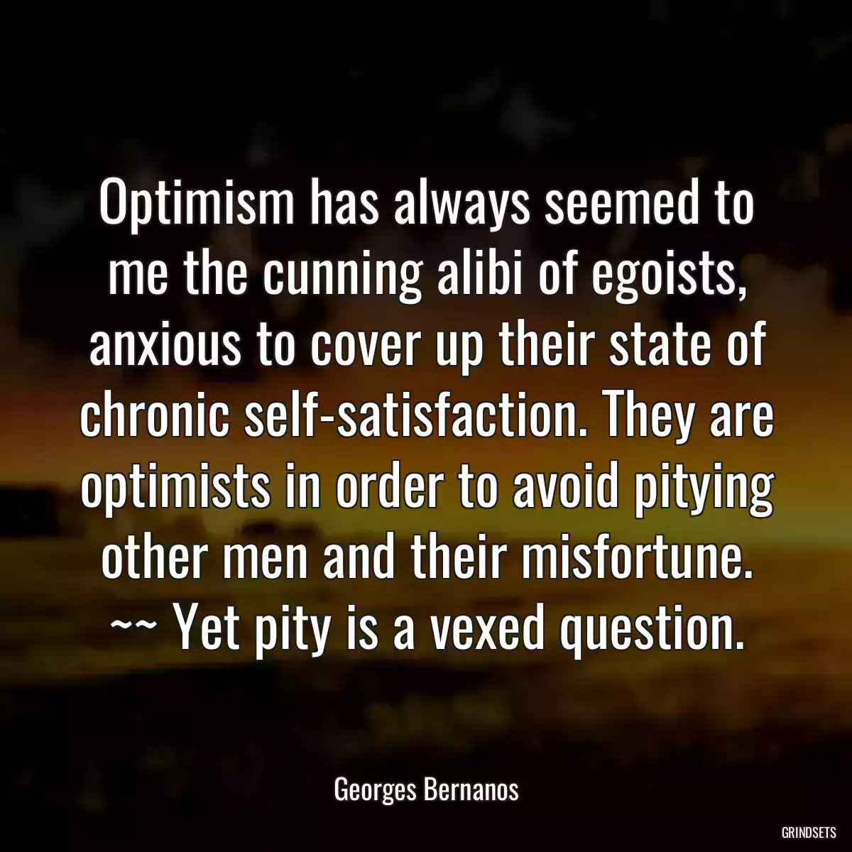 Optimism has always seemed to me the cunning alibi of egoists, anxious to cover up their state of chronic self-satisfaction. They are optimists in order to avoid pitying other men and their misfortune. ~~ Yet pity is a vexed question.