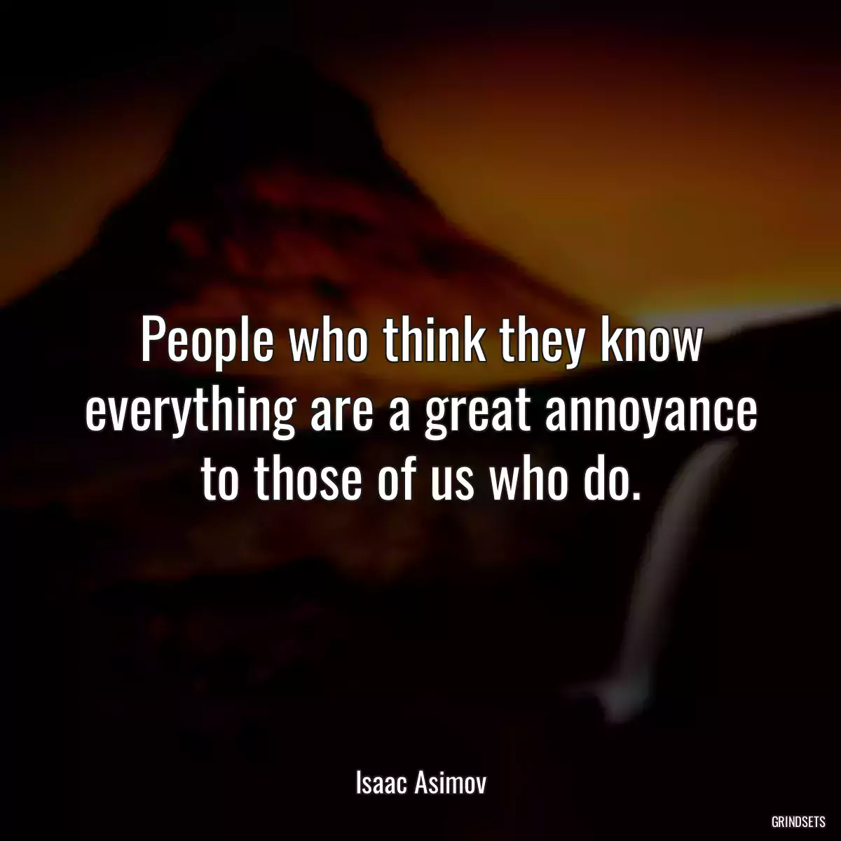 People who think they know everything are a great annoyance to those of us who do.