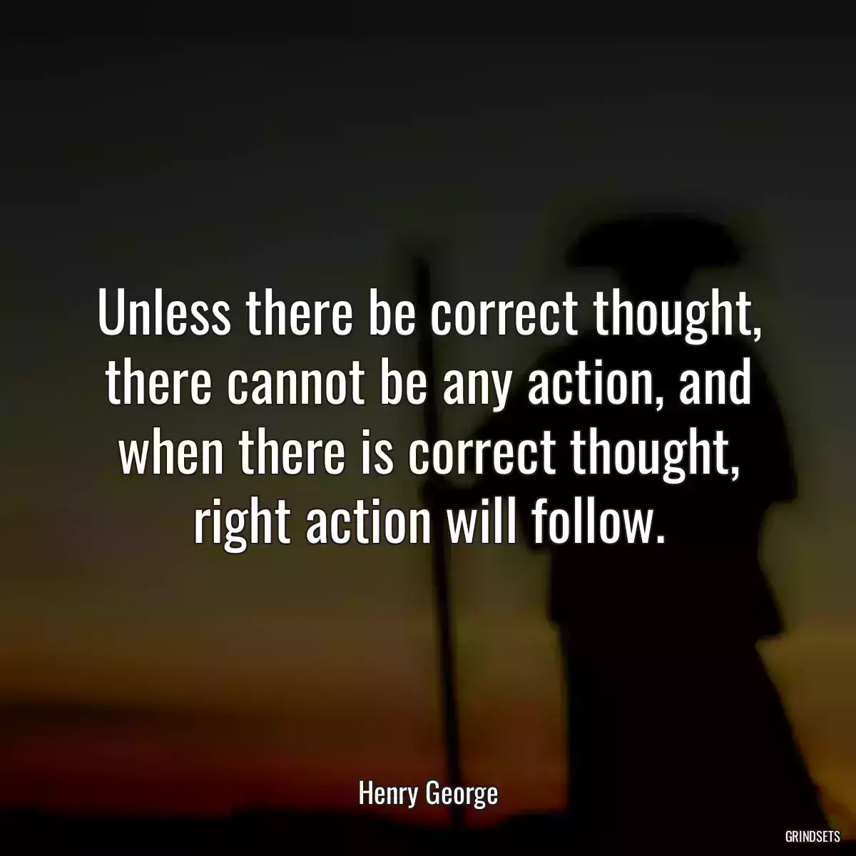 Unless there be correct thought, there cannot be any action, and when there is correct thought, right action will follow.