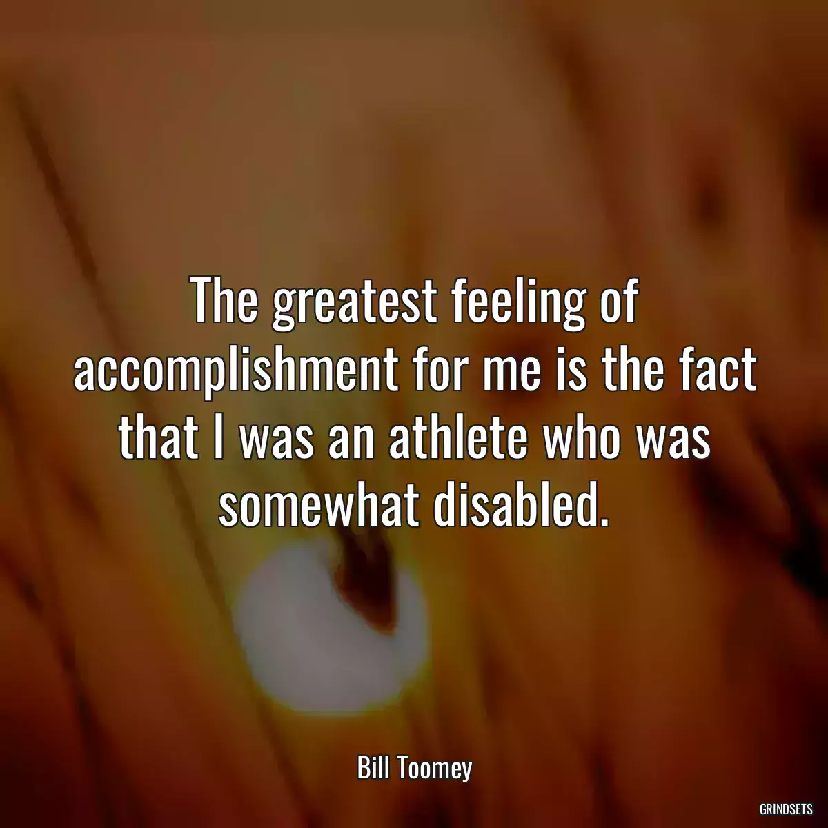 The greatest feeling of accomplishment for me is the fact that I was an athlete who was somewhat disabled.