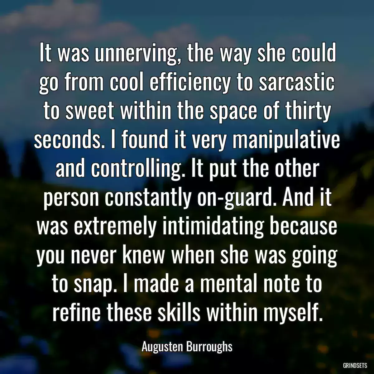 It was unnerving, the way she could go from cool efficiency to sarcastic to sweet within the space of thirty seconds. I found it very manipulative and controlling. It put the other person constantly on-guard. And it was extremely intimidating because you never knew when she was going to snap. I made a mental note to refine these skills within myself.