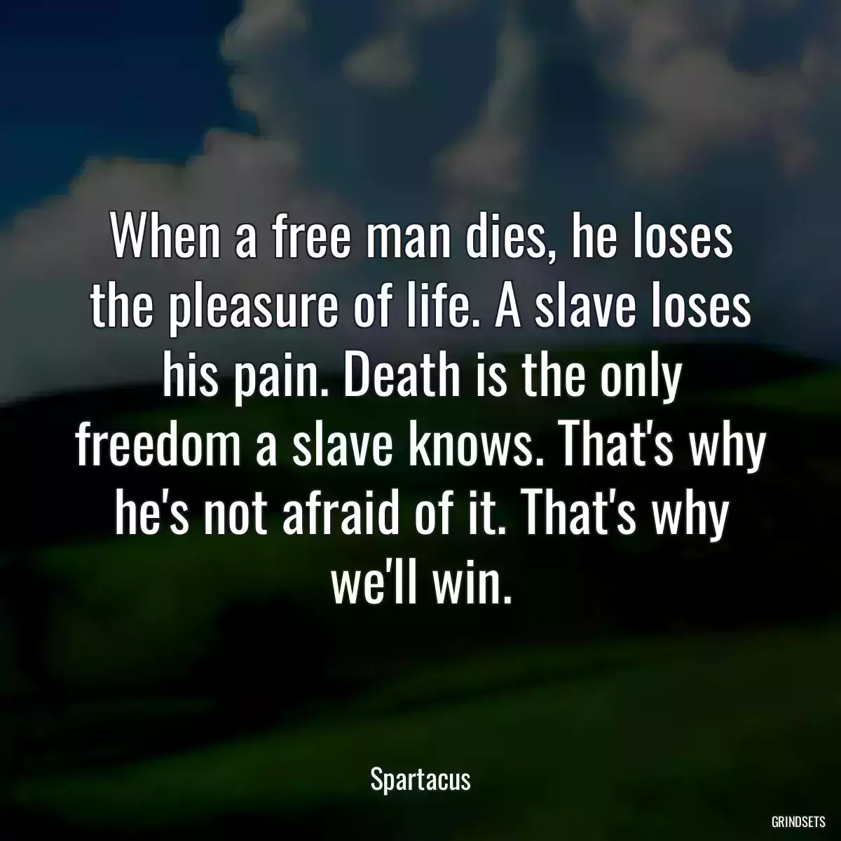 When a free man dies, he loses the pleasure of life. A slave loses his pain. Death is the only freedom a slave knows. That\'s why he\'s not afraid of it. That\'s why we\'ll win.