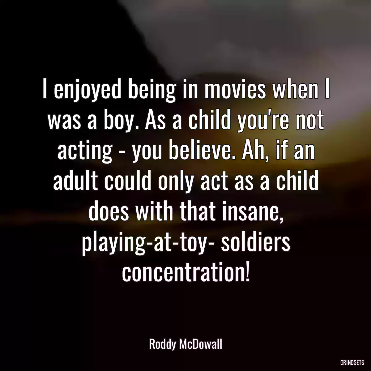 I enjoyed being in movies when I was a boy. As a child you\'re not acting - you believe. Ah, if an adult could only act as a child does with that insane, playing-at-toy- soldiers concentration!