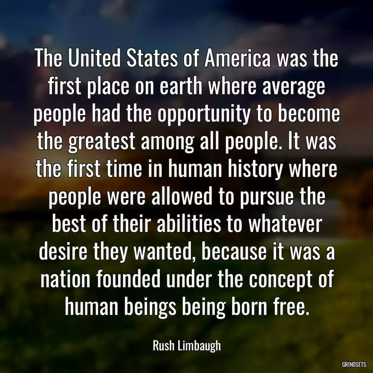 The United States of America was the first place on earth where average people had the opportunity to become the greatest among all people. It was the first time in human history where people were allowed to pursue the best of their abilities to whatever desire they wanted, because it was a nation founded under the concept of human beings being born free.