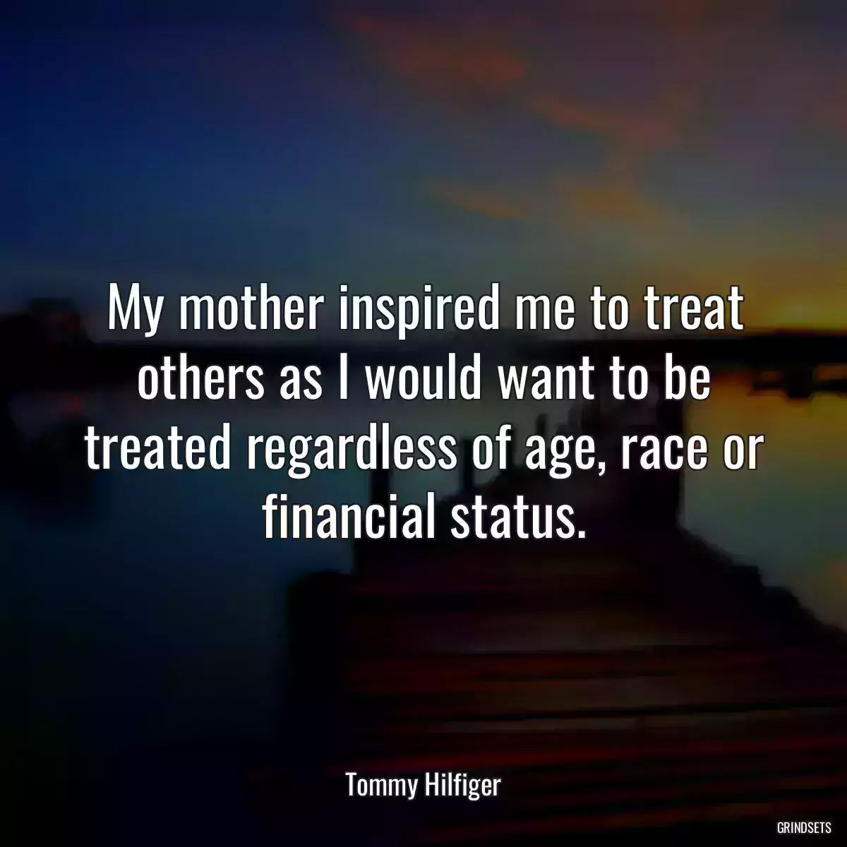 My mother inspired me to treat others as I would want to be treated regardless of age, race or financial status.