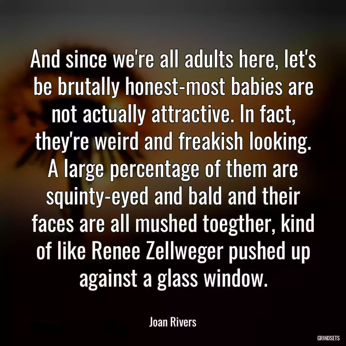 And since we\'re all adults here, let\'s be brutally honest-most babies are not actually attractive. In fact, they\'re weird and freakish looking. A large percentage of them are squinty-eyed and bald and their faces are all mushed toegther, kind of like Renee Zellweger pushed up against a glass window.