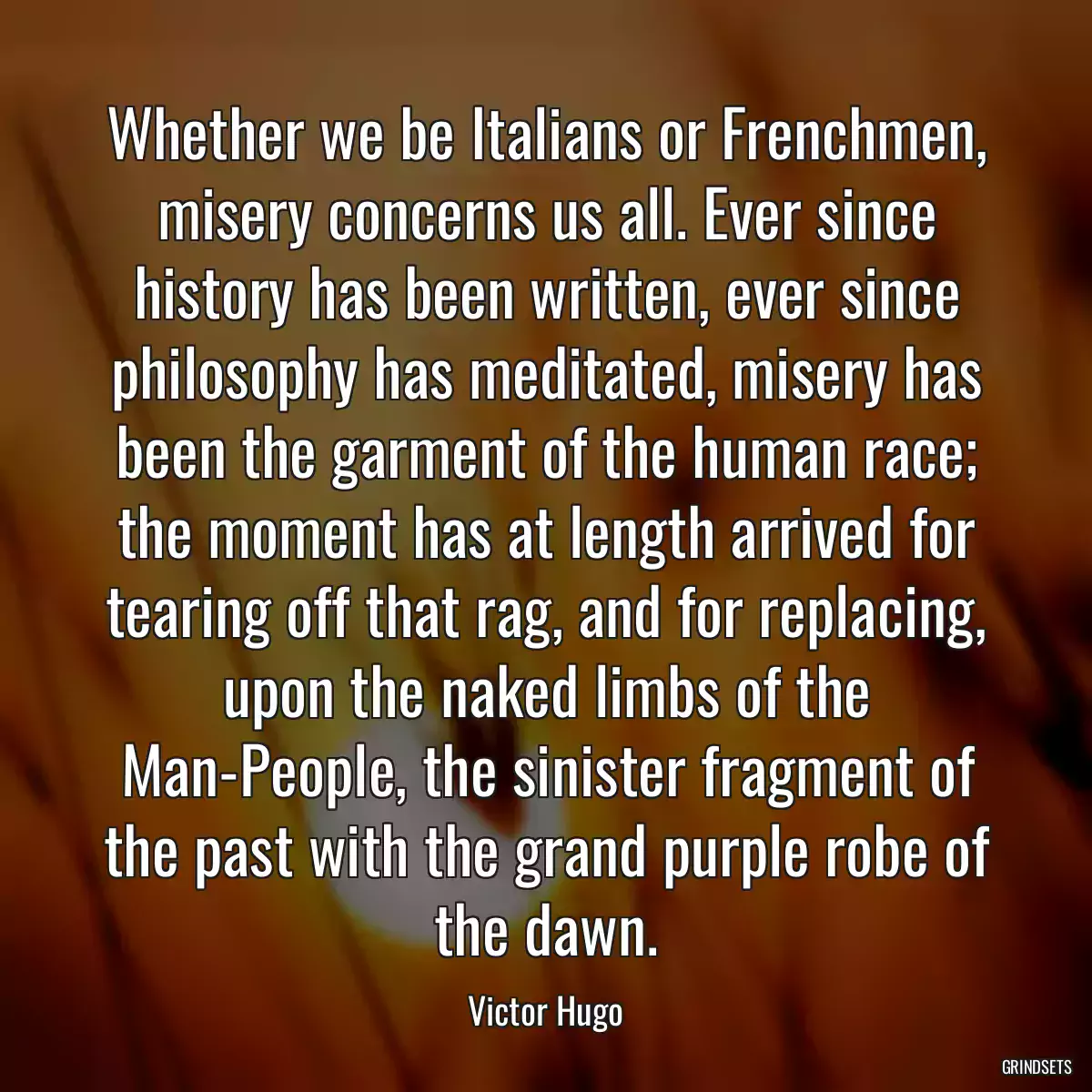 Whether we be Italians or Frenchmen, misery concerns us all. Ever since history has been written, ever since philosophy has meditated, misery has been the garment of the human race; the moment has at length arrived for tearing off that rag, and for replacing, upon the naked limbs of the Man-People, the sinister fragment of the past with the grand purple robe of the dawn.