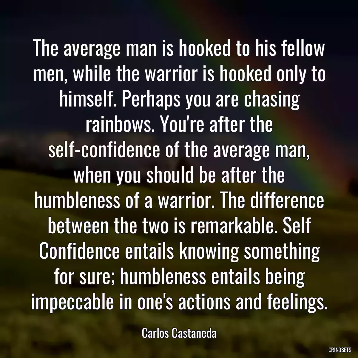 The average man is hooked to his fellow men, while the warrior is hooked only to himself. Perhaps you are chasing rainbows. You\'re after the self-confidence of the average man, when you should be after the humbleness of a warrior. The difference between the two is remarkable. Self Confidence entails knowing something for sure; humbleness entails being impeccable in one\'s actions and feelings.