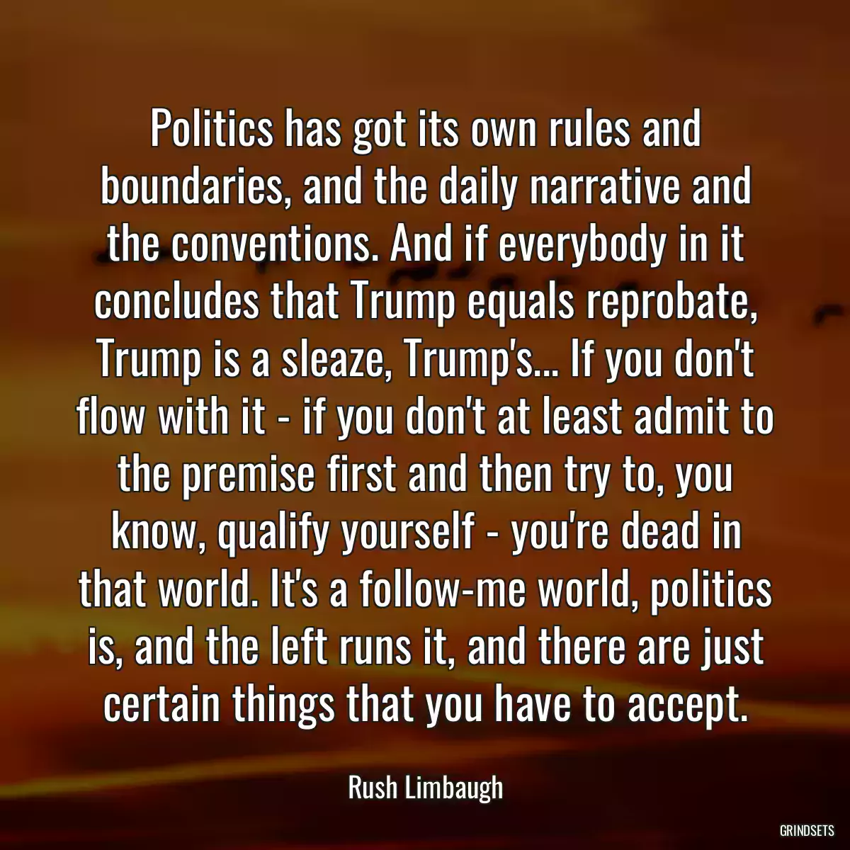 Politics has got its own rules and boundaries, and the daily narrative and the conventions. And if everybody in it concludes that Trump equals reprobate, Trump is a sleaze, Trump\'s... If you don\'t flow with it - if you don\'t at least admit to the premise first and then try to, you know, qualify yourself - you\'re dead in that world. It\'s a follow-me world, politics is, and the left runs it, and there are just certain things that you have to accept.