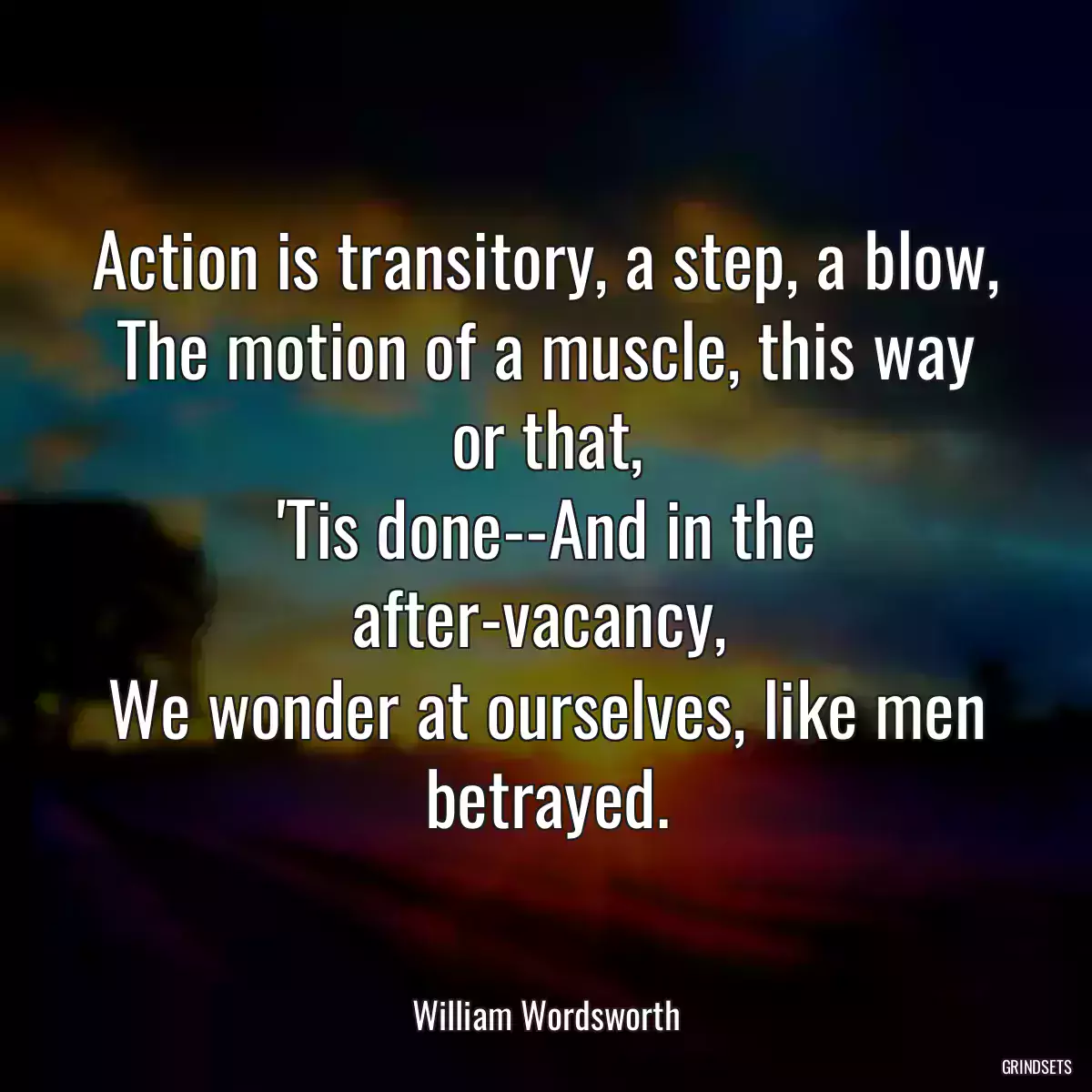 Action is transitory, a step, a blow,
The motion of a muscle, this way or that,
\'Tis done--And in the after-vacancy, 
We wonder at ourselves, like men betrayed.