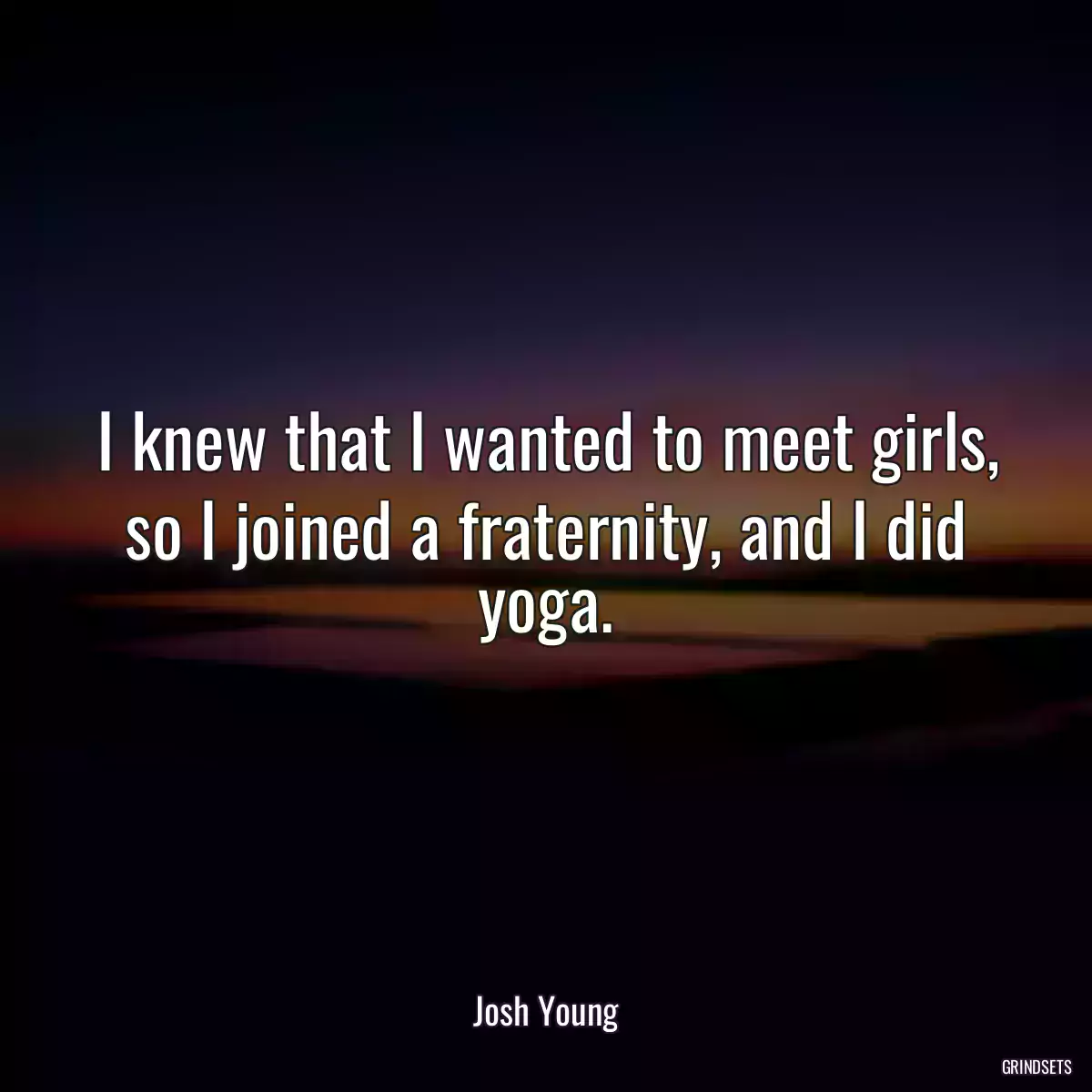 I knew that I wanted to meet girls, so I joined a fraternity, and I did yoga.