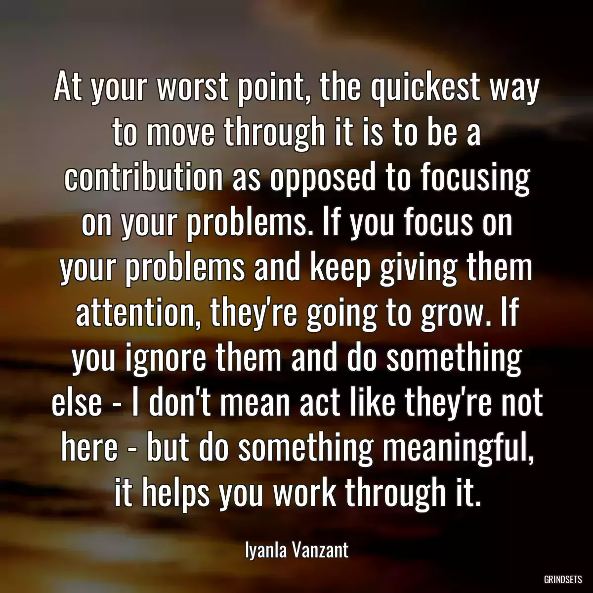 At your worst point, the quickest way to move through it is to be a contribution as opposed to focusing on your problems. If you focus on your problems and keep giving them attention, they\'re going to grow. If you ignore them and do something else - I don\'t mean act like they\'re not here - but do something meaningful, it helps you work through it.