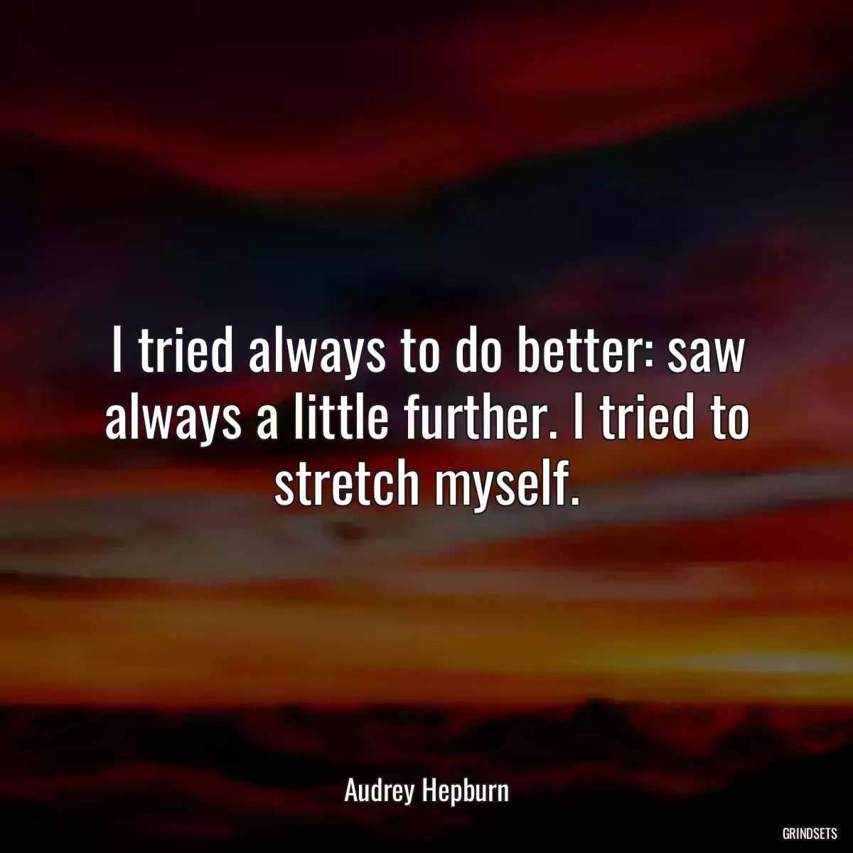 I tried always to do better: saw always a little further. I tried to stretch myself.