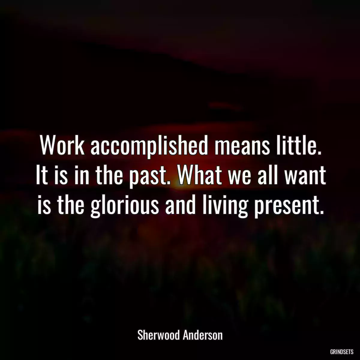 Work accomplished means little. It is in the past. What we all want is the glorious and living present.