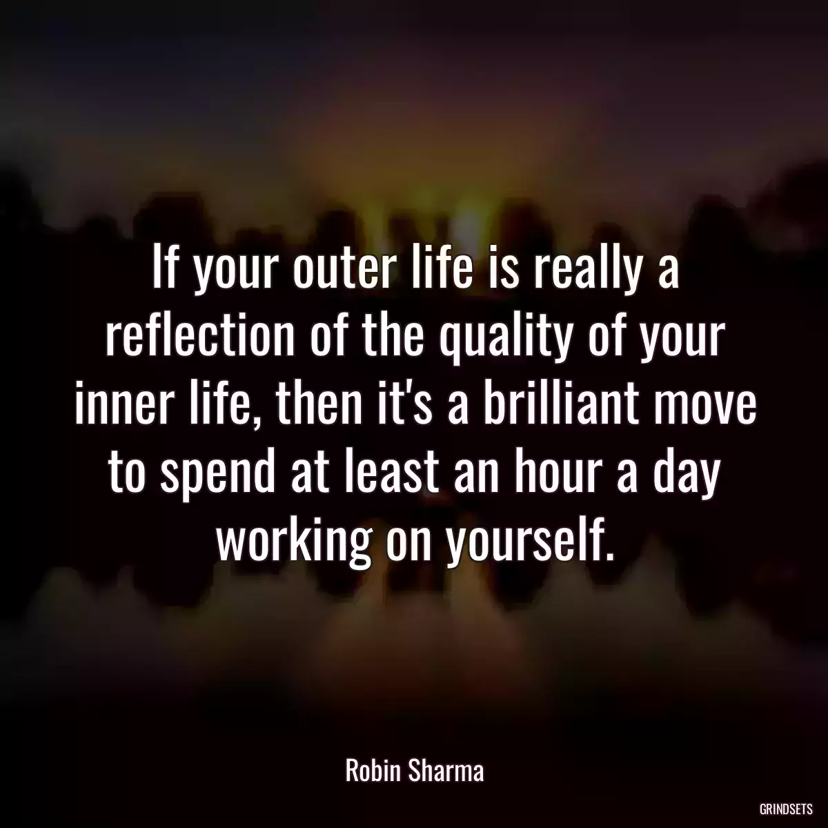 If your outer life is really a reflection of the quality of your inner life, then it\'s a brilliant move to spend at least an hour a day working on yourself.