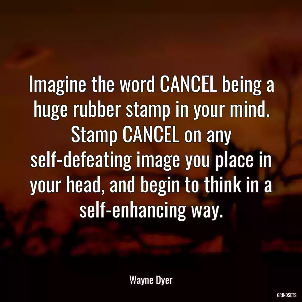 Imagine the word CANCEL being a huge rubber stamp in your mind. Stamp CANCEL on any self-defeating image you place in your head, and begin to think in a self-enhancing way.