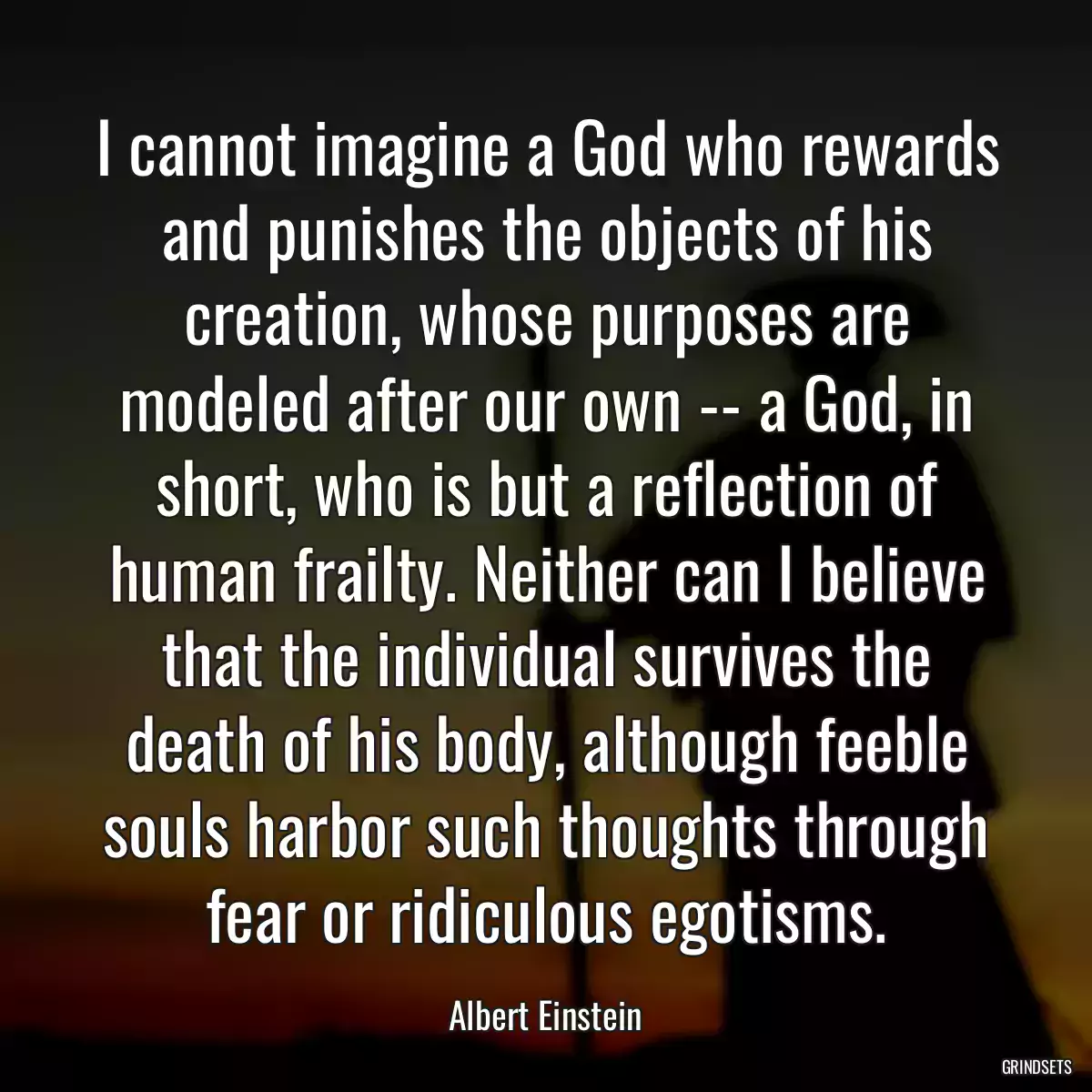 I cannot imagine a God who rewards and punishes the objects of his creation, whose purposes are modeled after our own -- a God, in short, who is but a reflection of human frailty. Neither can I believe that the individual survives the death of his body, although feeble souls harbor such thoughts through fear or ridiculous egotisms.