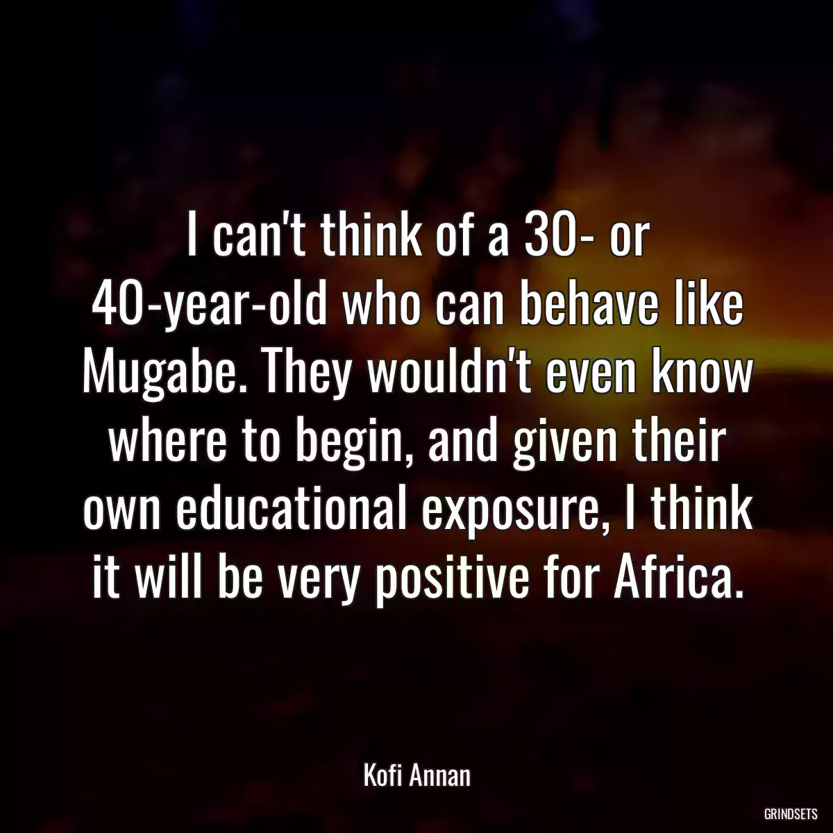 I can\'t think of a 30- or 40-year-old who can behave like Mugabe. They wouldn\'t even know where to begin, and given their own educational exposure, I think it will be very positive for Africa.