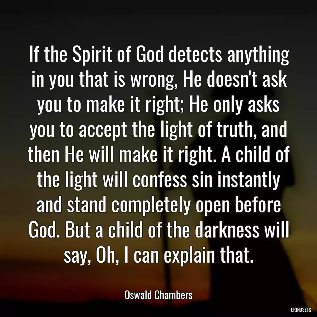 If the Spirit of God detects anything in you that is wrong, He doesn\'t ask you to make it right; He only asks you to accept the light of truth, and then He will make it right. A child of the light will confess sin instantly and stand completely open before God. But a child of the darkness will say, Oh, I can explain that.