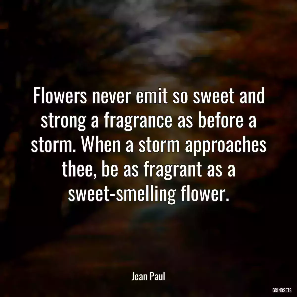 Flowers never emit so sweet and strong a fragrance as before a storm. When a storm approaches thee, be as fragrant as a sweet-smelling flower.