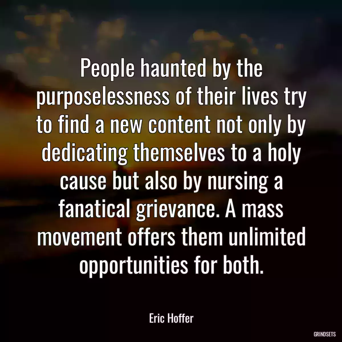 People haunted by the purposelessness of their lives try to find a new content not only by dedicating themselves to a holy cause but also by nursing a fanatical grievance. A mass movement offers them unlimited opportunities for both.