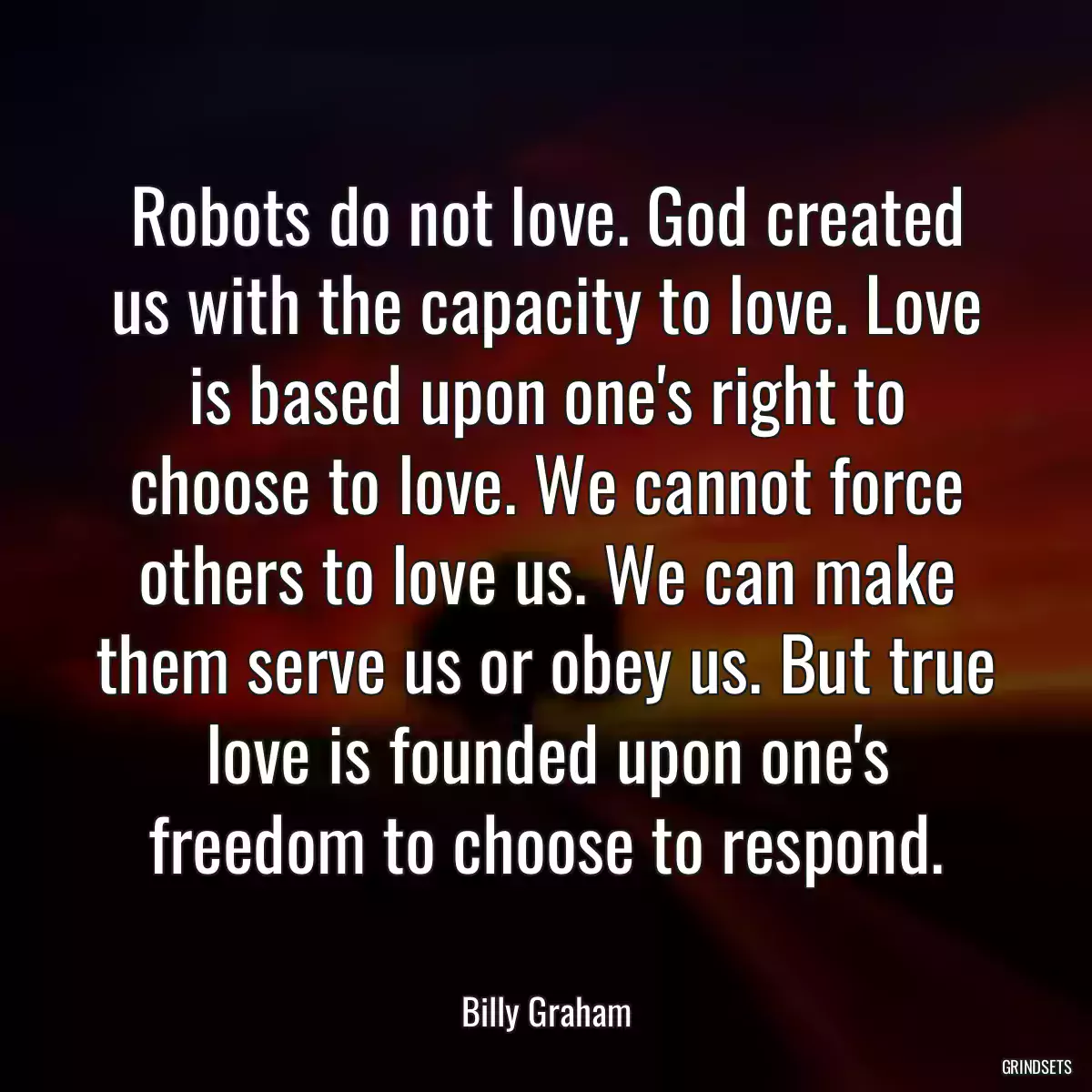 Robots do not love. God created us with the capacity to love. Love is based upon one\'s right to choose to love. We cannot force others to love us. We can make them serve us or obey us. But true love is founded upon one\'s freedom to choose to respond.