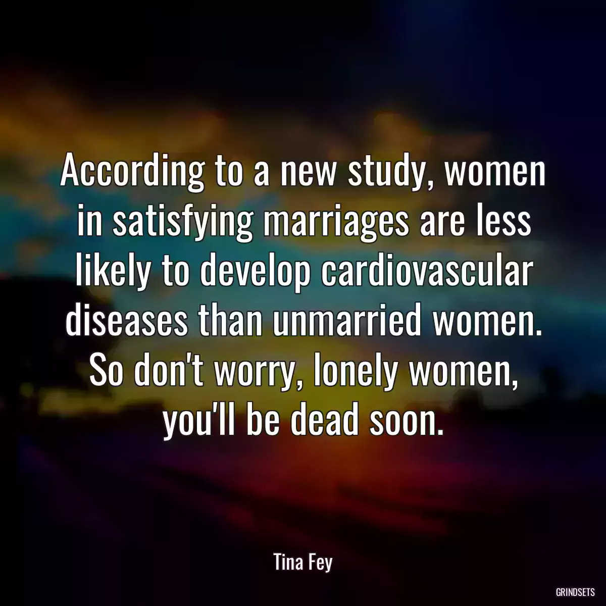 According to a new study, women in satisfying marriages are less likely to develop cardiovascular diseases than unmarried women. So don\'t worry, lonely women, you\'ll be dead soon.