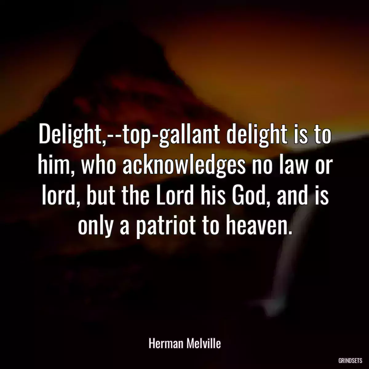 Delight,--top-gallant delight is to him, who acknowledges no law or lord, but the Lord his God, and is only a patriot to heaven.