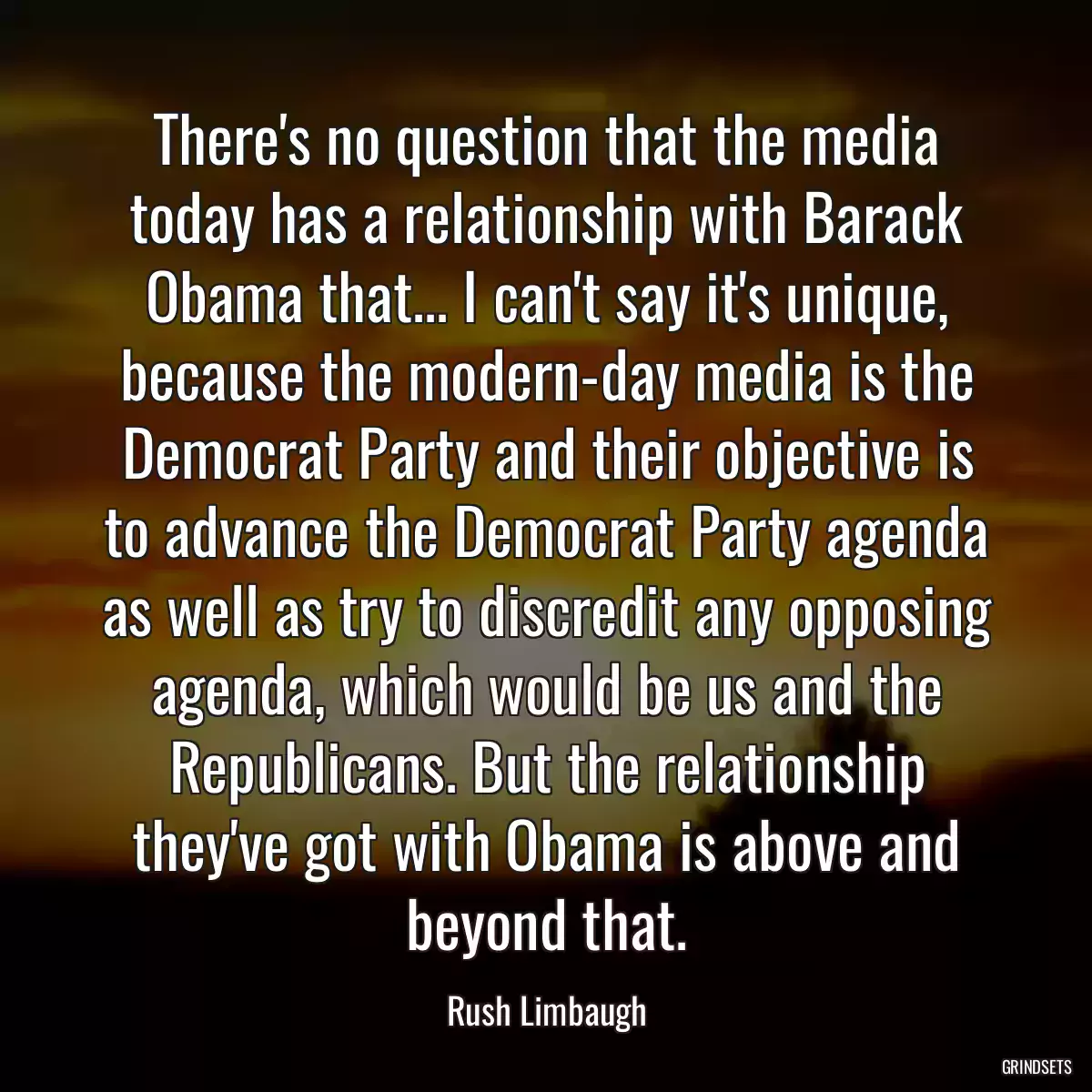 There\'s no question that the media today has a relationship with Barack Obama that... I can\'t say it\'s unique, because the modern-day media is the Democrat Party and their objective is to advance the Democrat Party agenda as well as try to discredit any opposing agenda, which would be us and the Republicans. But the relationship they\'ve got with Obama is above and beyond that.