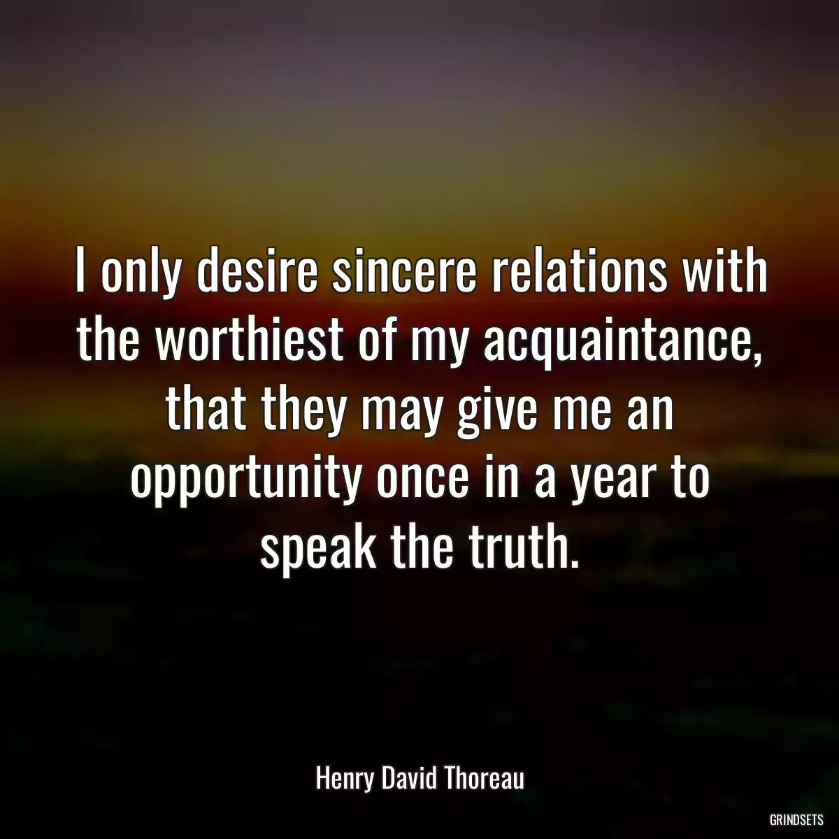 I only desire sincere relations with the worthiest of my acquaintance, that they may give me an opportunity once in a year to speak the truth.