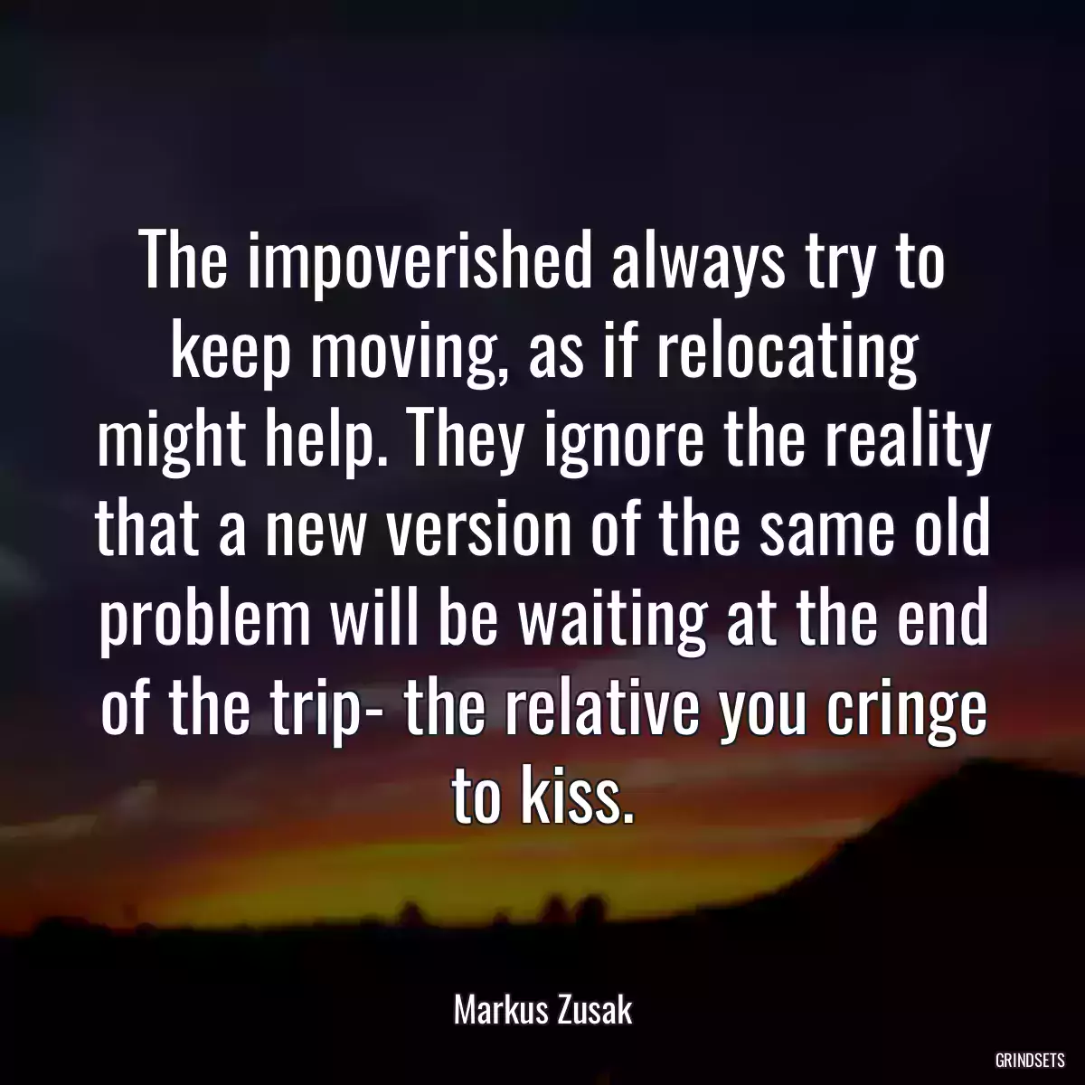 The impoverished always try to keep moving, as if relocating might help. They ignore the reality that a new version of the same old problem will be waiting at the end of the trip- the relative you cringe to kiss.