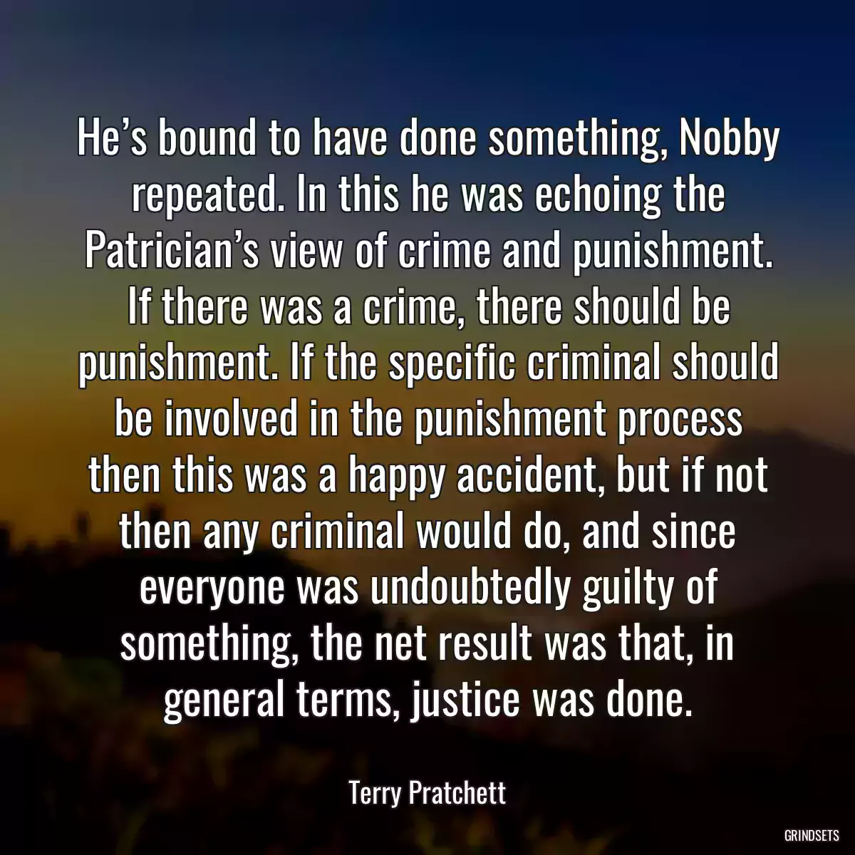 He’s bound to have done something, Nobby repeated. In this he was echoing the Patrician’s view of crime and punishment. If there was a crime, there should be punishment. If the specific criminal should be involved in the punishment process then this was a happy accident, but if not then any criminal would do, and since everyone was undoubtedly guilty of something, the net result was that, in general terms, justice was done.