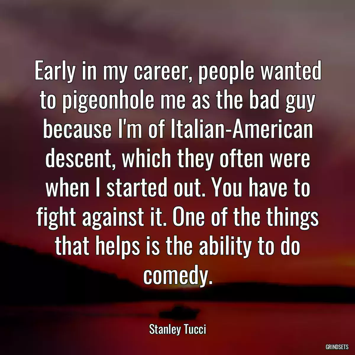 Early in my career, people wanted to pigeonhole me as the bad guy because I\'m of Italian-American descent, which they often were when I started out. You have to fight against it. One of the things that helps is the ability to do comedy.