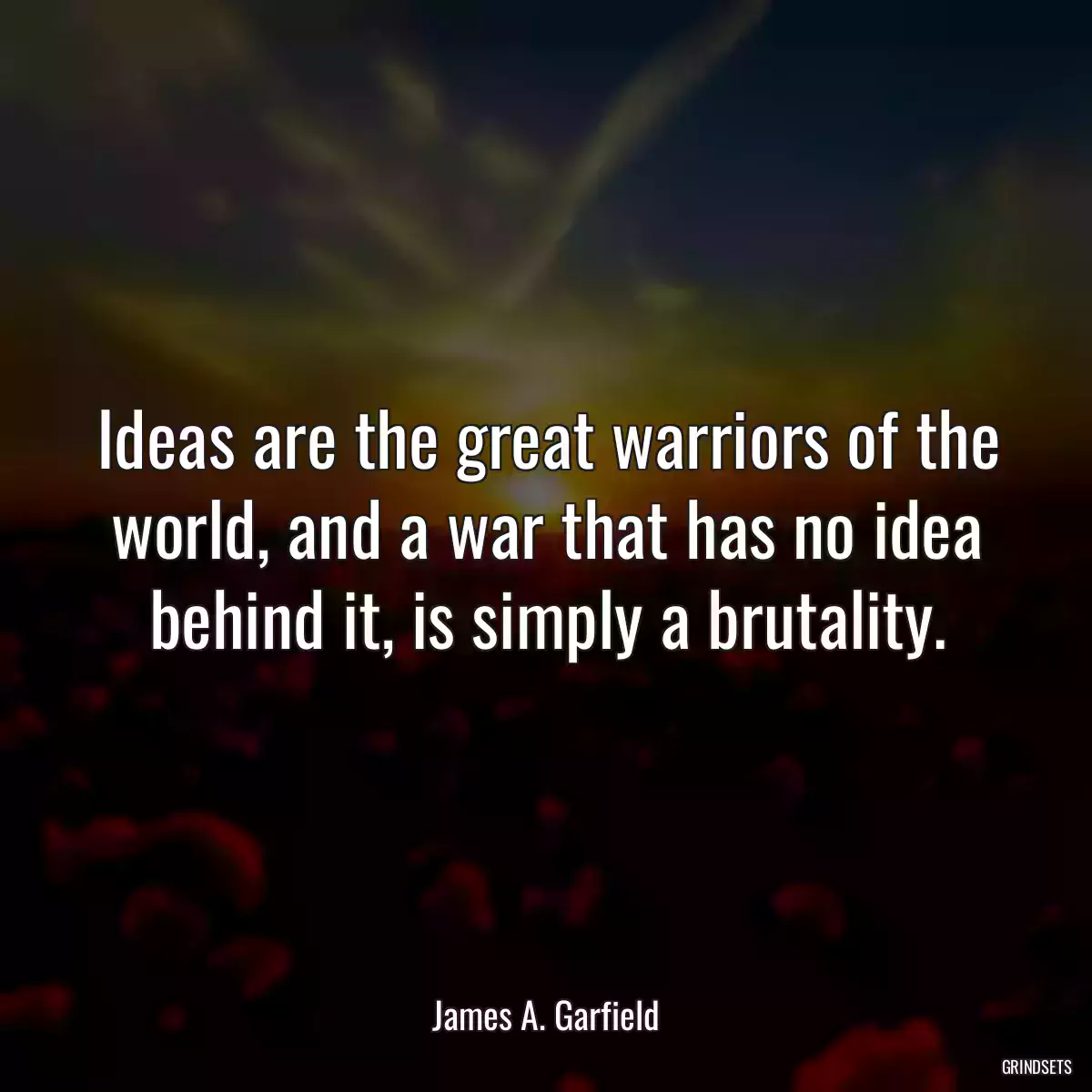 Ideas are the great warriors of the world, and a war that has no idea behind it, is simply a brutality.