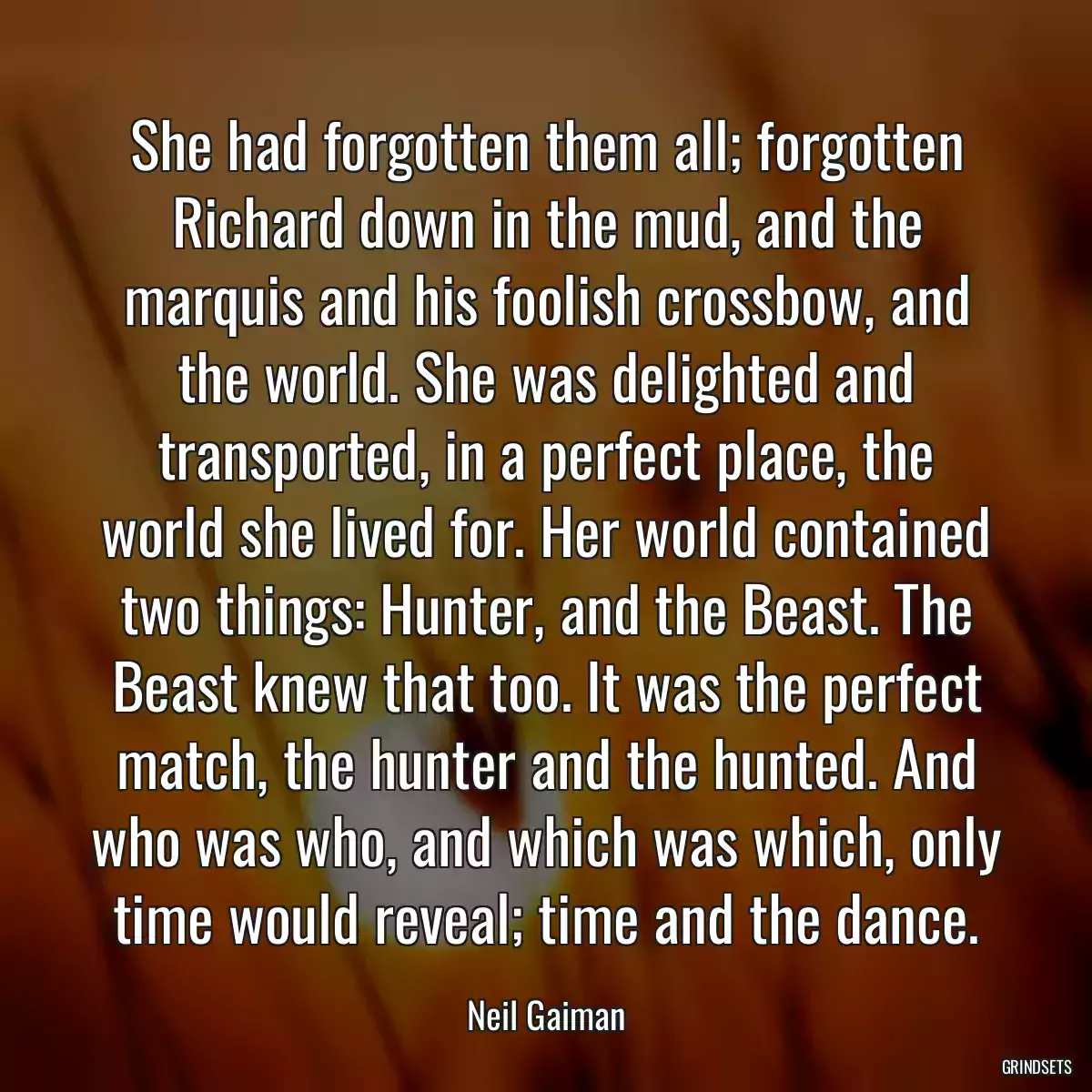 She had forgotten them all; forgotten Richard down in the mud, and the marquis and his foolish crossbow, and the world. She was delighted and transported, in a perfect place, the world she lived for. Her world contained two things: Hunter, and the Beast. The Beast knew that too. It was the perfect match, the hunter and the hunted. And who was who, and which was which, only time would reveal; time and the dance.