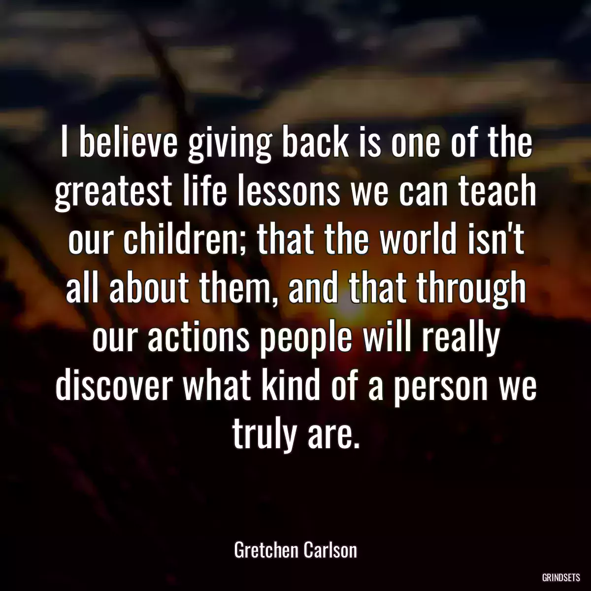 I believe giving back is one of the greatest life lessons we can teach our children; that the world isn\'t all about them, and that through our actions people will really discover what kind of a person we truly are.